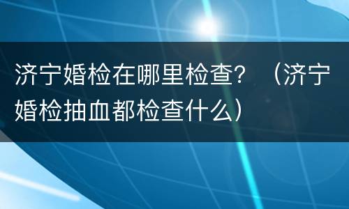 济宁婚检在哪里检查？（济宁婚检抽血都检查什么）