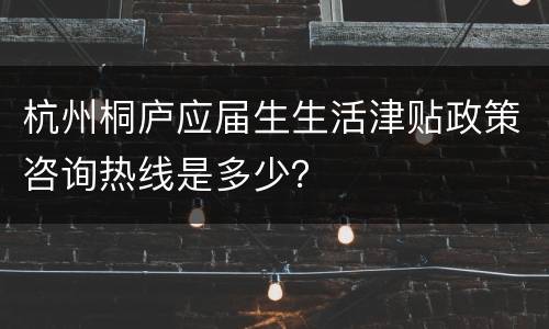 杭州桐庐应届生生活津贴政策咨询热线是多少？