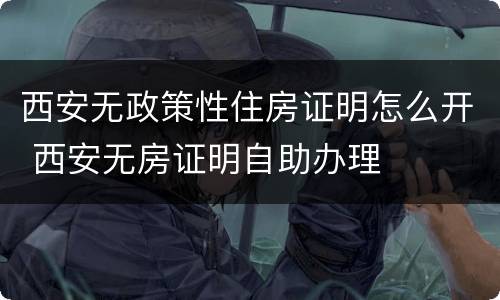 西安无政策性住房证明怎么开 西安无房证明自助办理