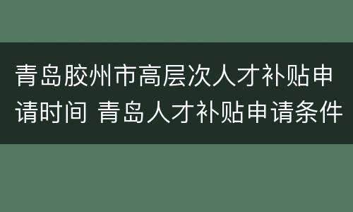 青岛胶州市高层次人才补贴申请时间 青岛人才补贴申请条件