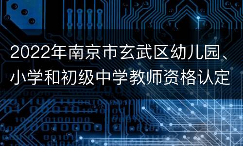 2022年南京市玄武区幼儿园、小学和初级中学教师资格认定第二次现场确认通知