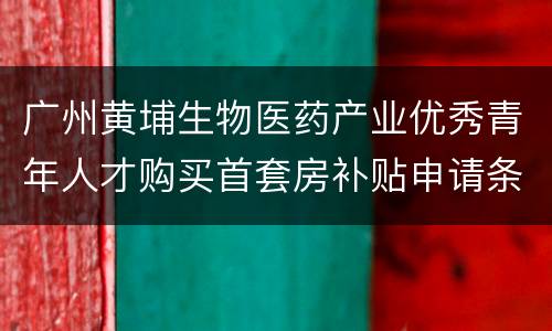 广州黄埔生物医药产业优秀青年人才购买首套房补贴申请条件
