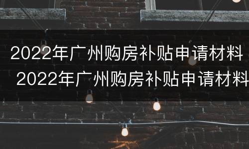 2022年广州购房补贴申请材料 2022年广州购房补贴申请材料怎么写