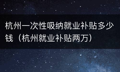 杭州一次性吸纳就业补贴多少钱（杭州就业补贴两万）