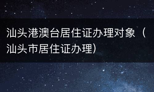 汕头港澳台居住证办理对象（汕头市居住证办理）