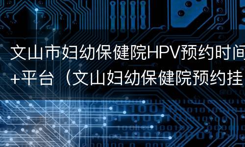 文山市妇幼保健院HPV预约时间+平台（文山妇幼保健院预约挂号）