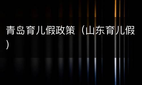 青岛育儿假政策（山东育儿假）