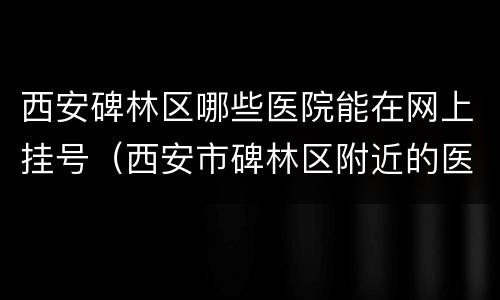 西安碑林区哪些医院能在网上挂号（西安市碑林区附近的医院）