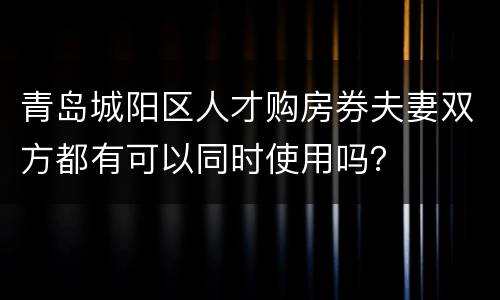 青岛城阳区人才购房券夫妻双方都有可以同时使用吗？