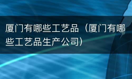 厦门有哪些工艺品（厦门有哪些工艺品生产公司）
