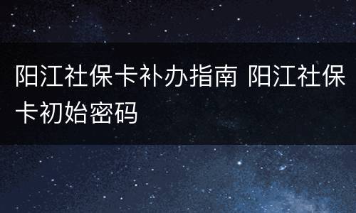 阳江社保卡补办指南 阳江社保卡初始密码
