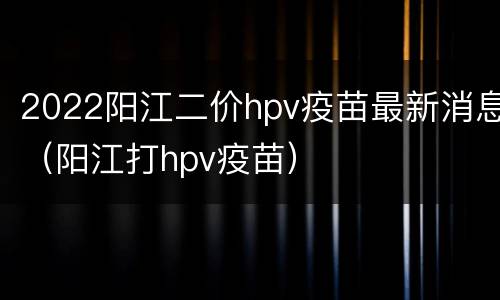 2022阳江二价hpv疫苗最新消息（阳江打hpv疫苗）