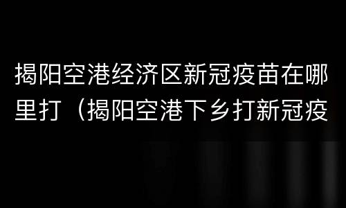 揭阳空港经济区新冠疫苗在哪里打（揭阳空港下乡打新冠疫苗）