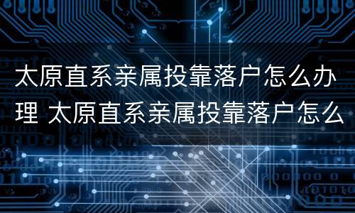 太原直系亲属投靠落户怎么办理 太原直系亲属投靠落户怎么办理的
