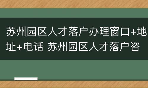 苏州园区人才落户办理窗口+地址+电话 苏州园区人才落户咨询电话