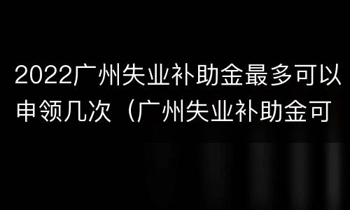 2022广州失业补助金最多可以申领几次（广州失业补助金可以申请多少次）