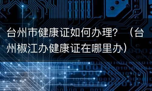 台州市健康证如何办理？（台州椒江办健康证在哪里办）