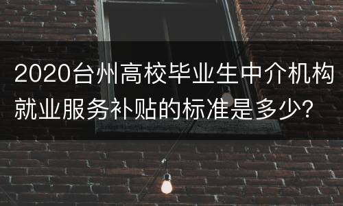 2020台州高校毕业生中介机构就业服务补贴的标准是多少？