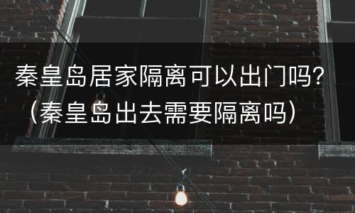 秦皇岛居家隔离可以出门吗？（秦皇岛出去需要隔离吗）