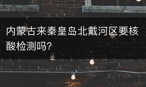 内蒙古来秦皇岛北戴河区要核酸检测吗？