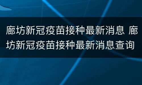廊坊新冠疫苗接种最新消息 廊坊新冠疫苗接种最新消息查询