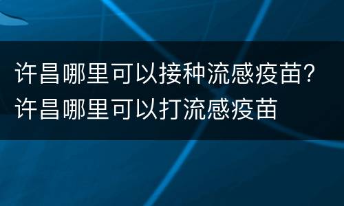 许昌哪里可以接种流感疫苗? 许昌哪里可以打流感疫苗