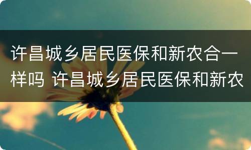 许昌城乡居民医保和新农合一样吗 许昌城乡居民医保和新农合一样吗怎么报销