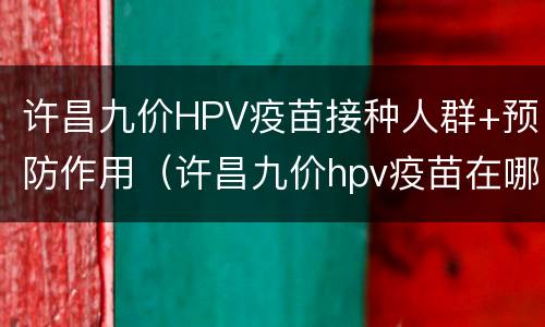 许昌九价HPV疫苗接种人群+预防作用（许昌九价hpv疫苗在哪打）