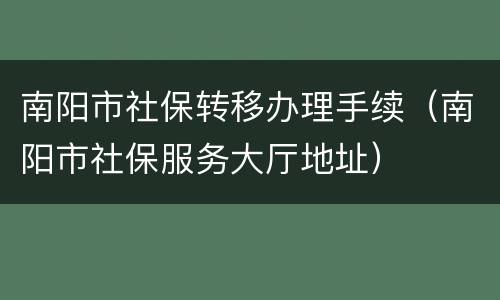 南阳市社保转移办理手续（南阳市社保服务大厅地址）