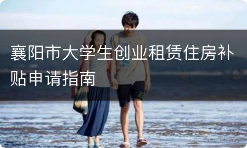 襄阳市大学生创业租赁住房补贴申请指南