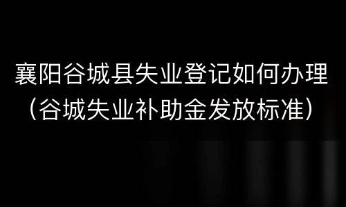 襄阳谷城县失业登记如何办理（谷城失业补助金发放标准）