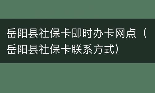岳阳县社保卡即时办卡网点（岳阳县社保卡联系方式）