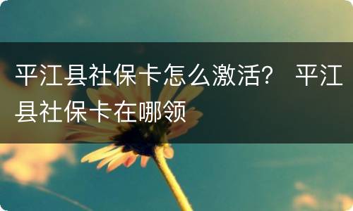 平江县社保卡怎么激活？ 平江县社保卡在哪领