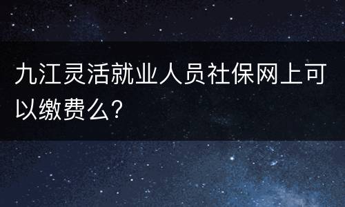 九江灵活就业人员社保网上可以缴费么?