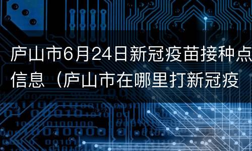庐山市6月24日新冠疫苗接种点信息（庐山市在哪里打新冠疫苗）