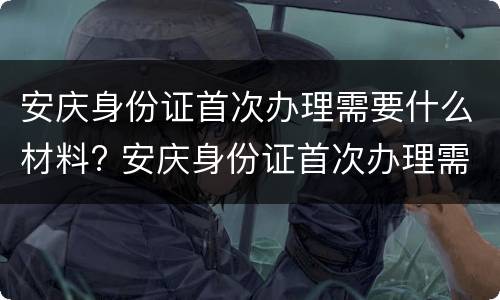 安庆身份证首次办理需要什么材料? 安庆身份证首次办理需要什么材料呢