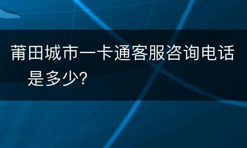 莆田城市一卡通客服咨询电话​是多少？