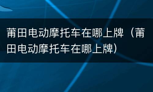 莆田电动摩托车在哪上牌（莆田电动摩托车在哪上牌）
