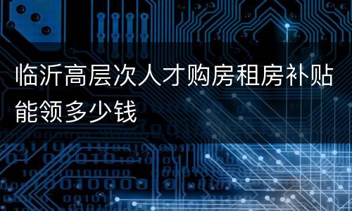 临沂高层次人才购房租房补贴能领多少钱