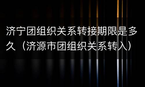 济宁团组织关系转接期限是多久（济源市团组织关系转入）