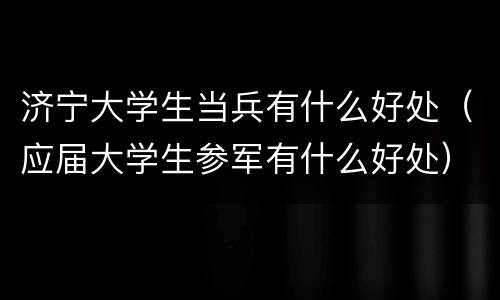 济宁大学生当兵有什么好处（应届大学生参军有什么好处）