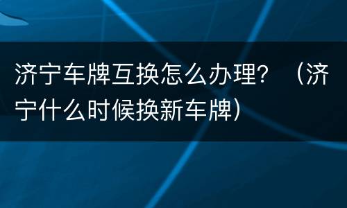 济宁车牌互换怎么办理？（济宁什么时候换新车牌）