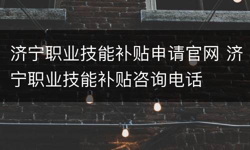 济宁职业技能补贴申请官网 济宁职业技能补贴咨询电话