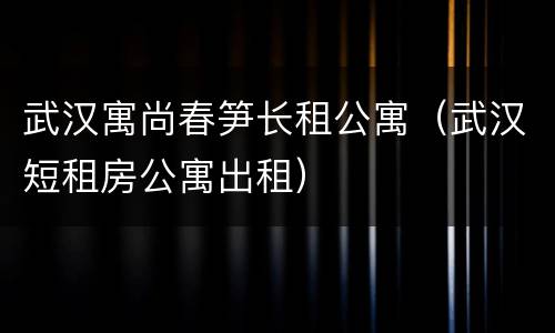 武汉寓尚春笋长租公寓（武汉短租房公寓出租）