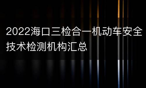 2022海口三检合一机动车安全技术检测机构汇总