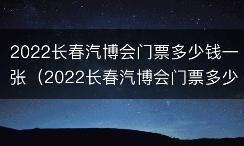 2022长春汽博会门票多少钱一张（2022长春汽博会门票多少钱一张呀）