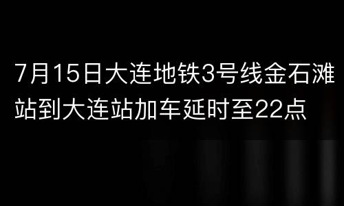 7月15日大连地铁3号线金石滩站到大连站加车延时至22点