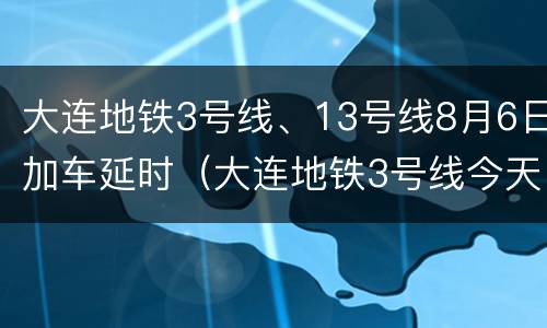 大连地铁3号线、13号线8月6日加车延时（大连地铁3号线今天运行吗）