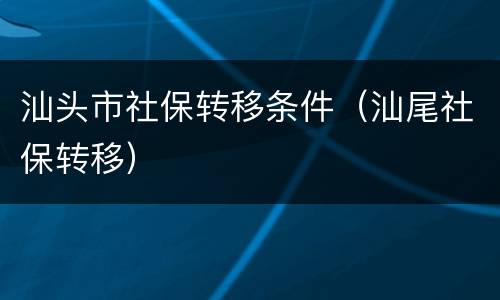 汕头市社保转移条件（汕尾社保转移）