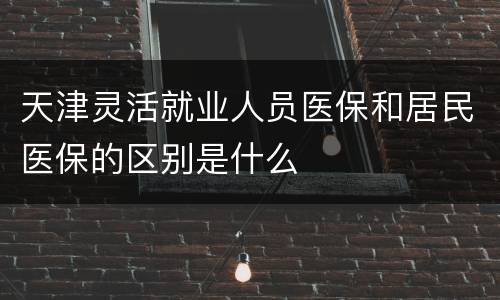 天津灵活就业人员医保和居民医保的区别是什么